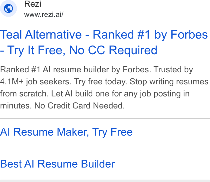 Rezi ad on Google Ads: Rezi WWW.re Zi.ai/ Teal Alternative - Ranked #1 by Forbes Try It Free, No CC Required Ranked #1 Al resume builder by Forbes. Trusted by 4.1M+ job seekers. Try free today. Stop writing resumes from scratch. Let Al build one for any job posting in minutes. No Credit Card Needed. Al Resume Maker, Try Free Best Al Resume Builder