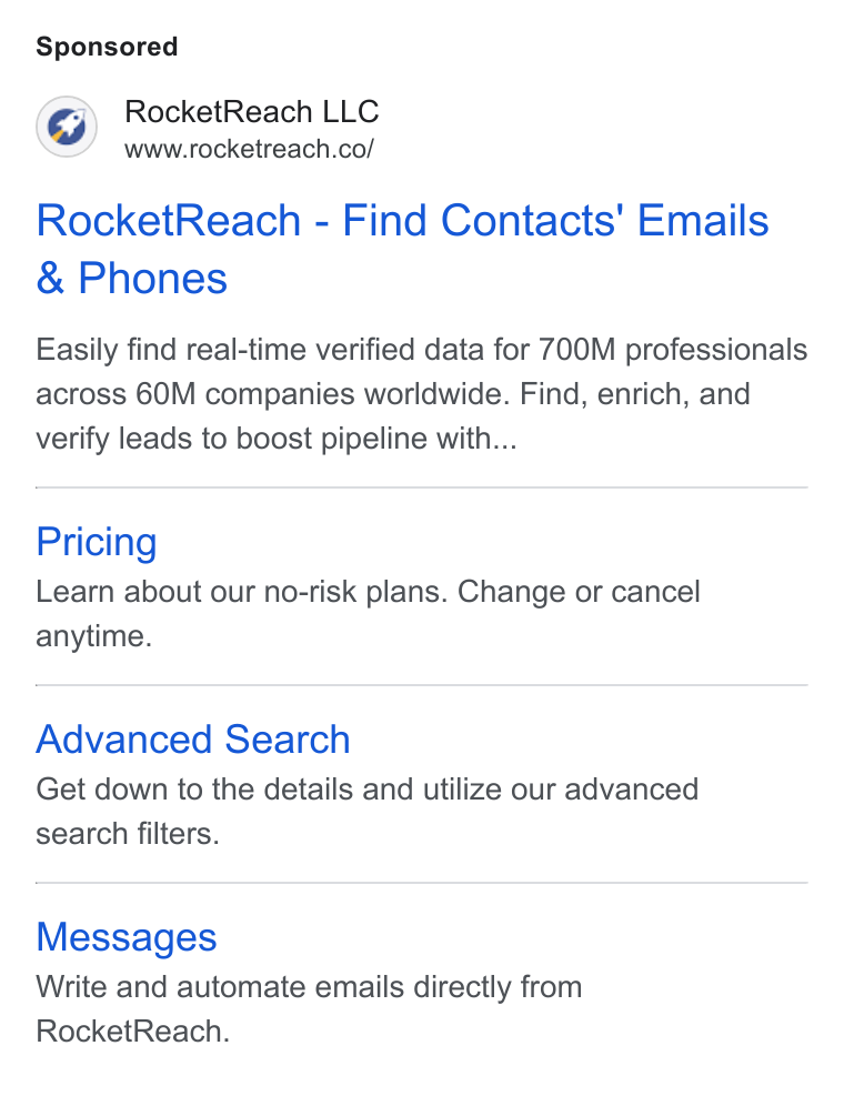 RocketReach ad on Google Ads: Rocket Reach - Find Contacts’ Emails Phones Easily find real-time verified data for 700M professionals across 60M companies worldwide. Find, enrich, and verify leads to boost pipeline with... Pricing Learn about our no-risk plans. Change or cancel anytime. Advanced Search Get down to the details and utilize our advanced search filters. Messages Write and automate emails directly from Rocket Reach.