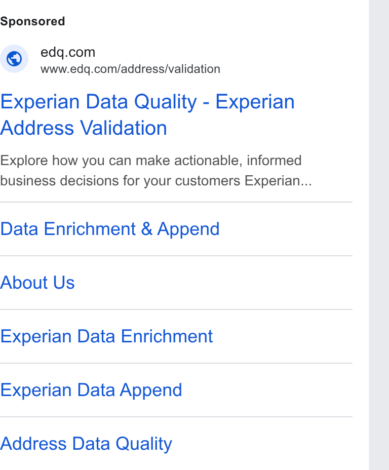 Experian Data Quality ad on Google Ads: S www.edq.com/address/validation Experian Data Quality - Experian Address Validation Explore how you can make actionable, informed business decisions for your customers Experian... Data Enrichment & Append About Us Experian Data Enrichment Experian Data Append Address Data Quality