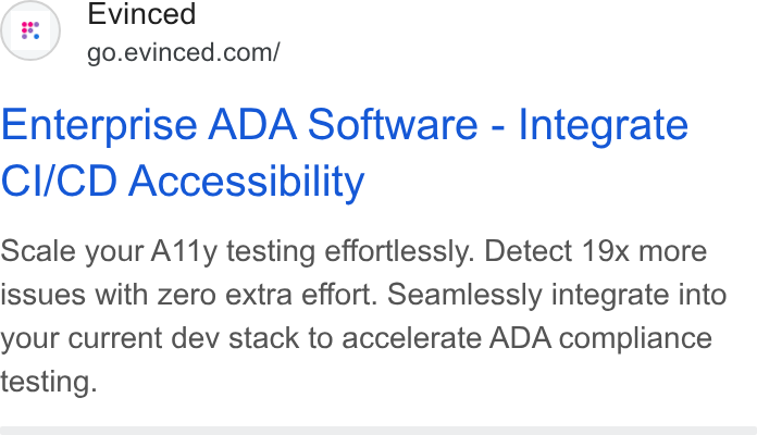 Evinced ad on Google Ads: Enterprise ADA Software - Integrate CI/CD Accessibility Scale your A11y testing effortlessly. Detect 19x more issues with zero extra effort. Seamlessly integrate into your current dev stack to accelerate ADA compliance testing.
