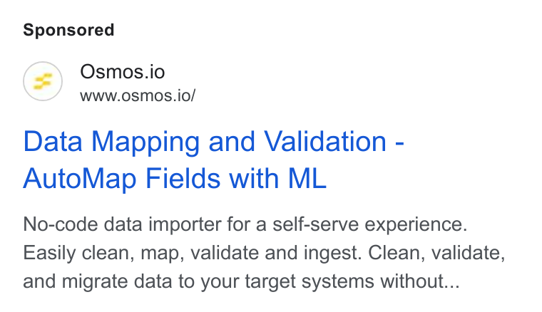 Osmos ad on Google Ads: Osmos.io www.osmos.io/ Data Mapping and Validation - Auto Map Fields with ML No-code data importer for a self-serve experience. Easily clean, map, validate and ingest. Clean, validate, and migrate data to your target systems without...