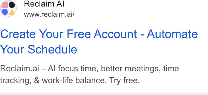 Reclaim.ai ad on Google Ads: Reclaim Al www.reclaim.ai/ Create Your Free Account - Automate Your Schedule Reclaim.ai — Al focus time, better meetings, time tracking, & work-life balance. Try free.