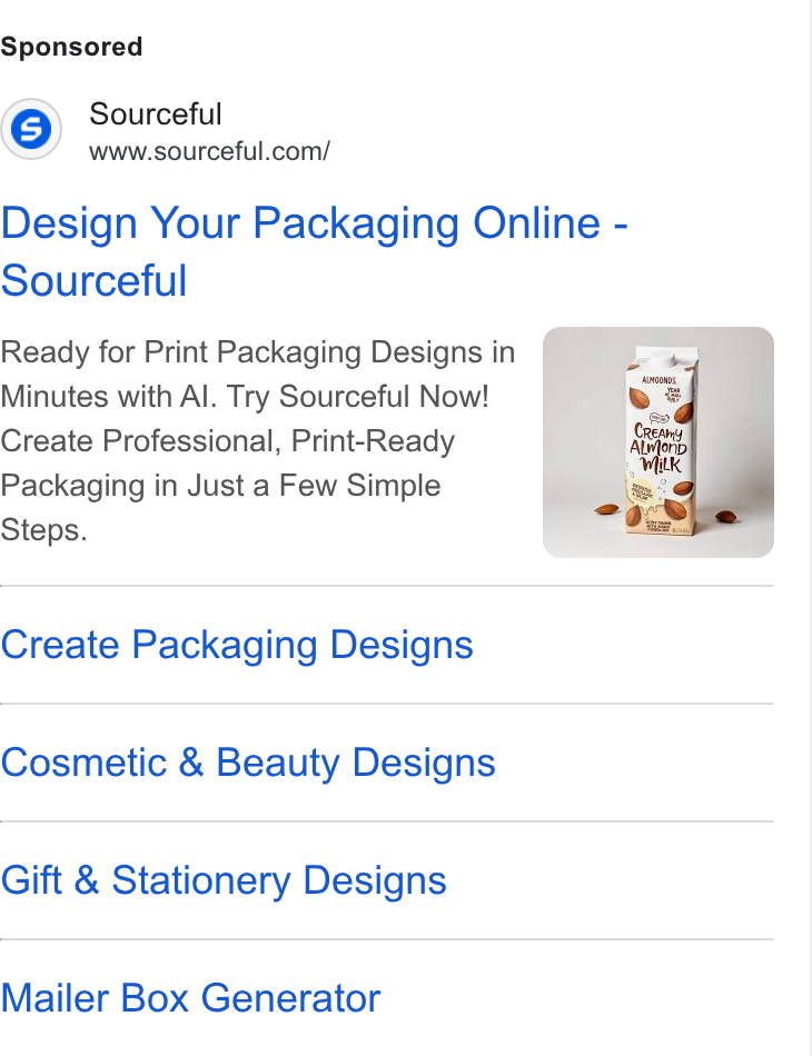 Sourceful ad on Google Ads: Design Your Packaging Online - Sourceful Ready for Print Packaging Designs in Minutes with Al. Try Sourceful Now! Create Professional, Print-Ready Packaging in Just a Few Simple Steps. Create Packaging Designs Cosmetic & Beauty Designs Gift & Stationery Designs Mailer Box Generator