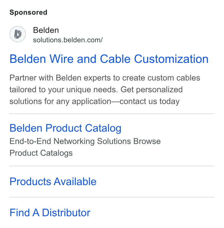 Belden ad on Google Ads: Belden Wire and Cable Customization Partner with Belden experts to create custom cables tailored to your unique needs. Get personalized solutions for any application—contact us today Belden Product Catalog End-to-End Networking Solutions Browse Product Catalogs Products Available Find A Distributor