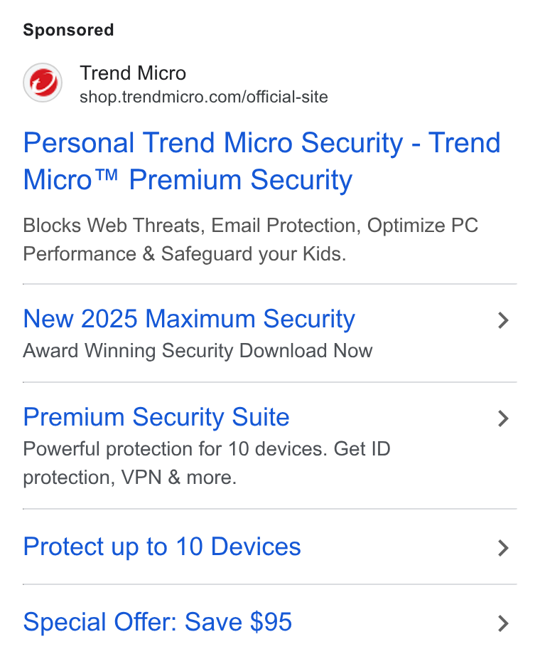 Trend Micro ad on Google Ads: Personal Trend Micro Security - Trend Micro™ Premium Security Blocks Web Threats, Email Protection, Optimize PC Performance & Safeguard your Kids. New 2025 Maximum Security > Award Winning Security Download Now Premium Security Suite > Powerful protection for 10 devices. Get ID protection, VPN & more. Protect up to 10 Devices > Special Offer: Save $95 >