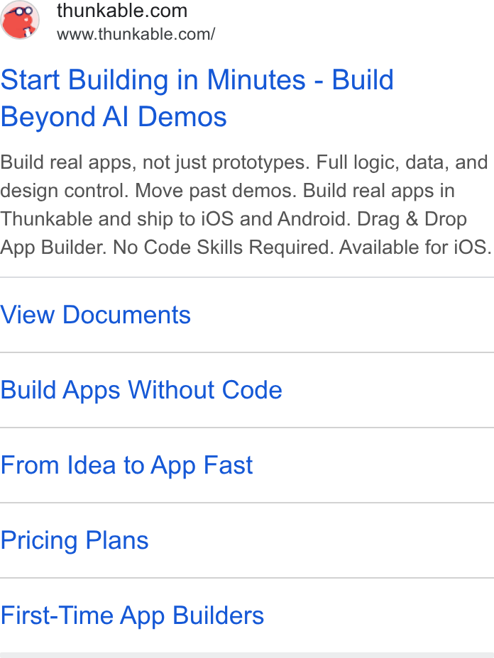 Thunkable ad on Google Ads: www.thunkable.com/ Start Building in Minutes - Build Beyond Al Demos Build real apps, not just prototypes. Full logic, data, and design contro!. Move past demos. Build real apps in Thunkable and ship to i OS and Android. Drag & Drop App Builder. No Code Skills Required. Available for i OS. View Documents Build Apps Without Code From Idea to App Fast Pricing Plans First-Time App Builders