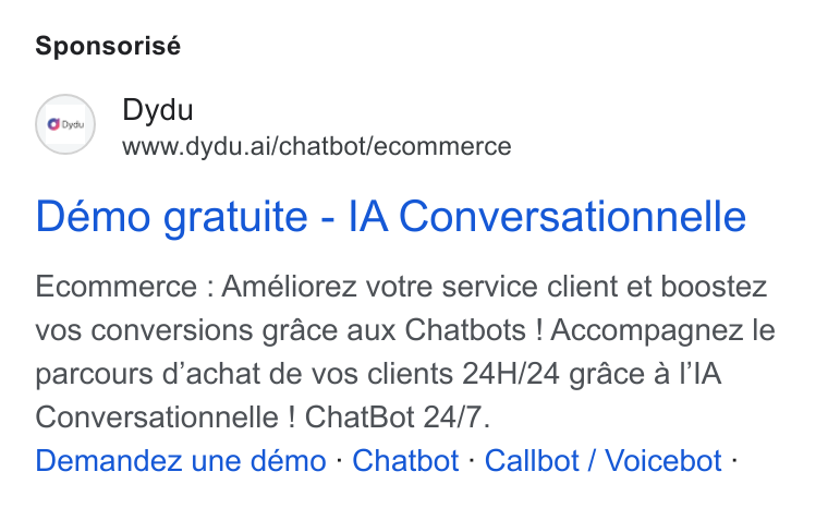 dydu ad on Google Ads: Sponsorisé (enn) Dydu www.dydu.ai/chatbot/ecommerce Demo gratuite - [A Conversationnelle Ecommerce : Améliorez votre service client et boostez vos conversions grace aux Chatbots ! Accompagnez le parcours d’achat de vos clients 24H/24 grace a l’'l A Conversationnelle ! Chat Bot 24/7. Demandez une démo - Chatbot - Callbot / Voicebot -