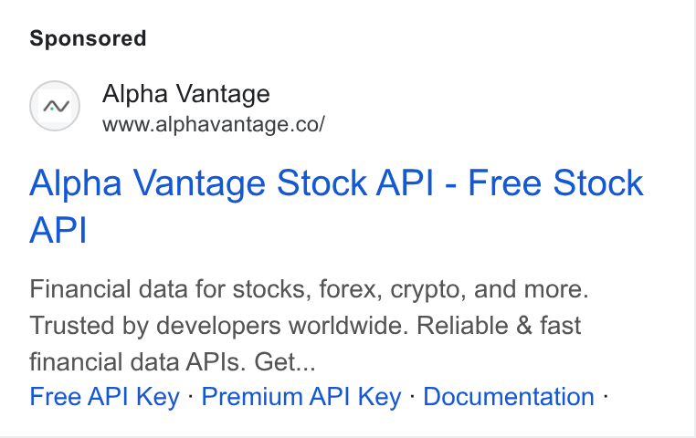 Alpha Vantage ad on Google Ads: Alpha Vantage Stock API - Free Stock API Financial data for stocks, forex, crypto, and more. Trusted by developers worldwide. Reliable & fast financial data APls. Get... Free API Key - Premium API Key - Documentation -