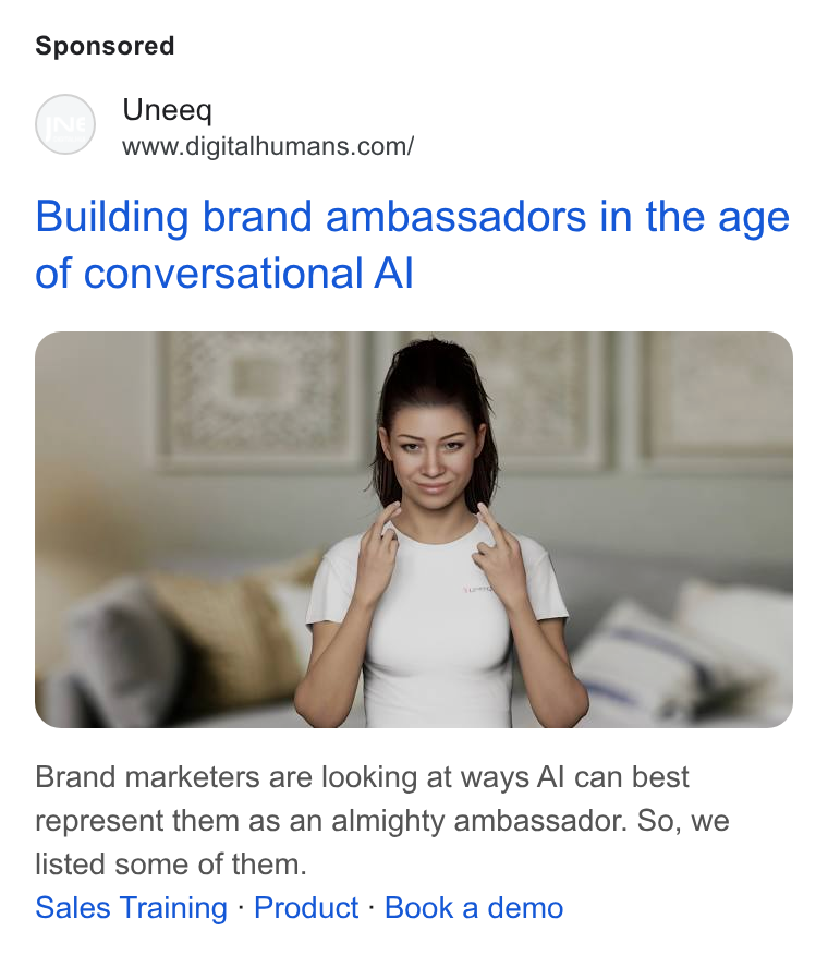 UneeQ ad on Google Ads: Building brand ambassadors in the age of conversational Al Brand marketers are looking at ways Al can best represent them as an almighty ambassador. So, we listed some of them. Sales Training - Product - Book a demo