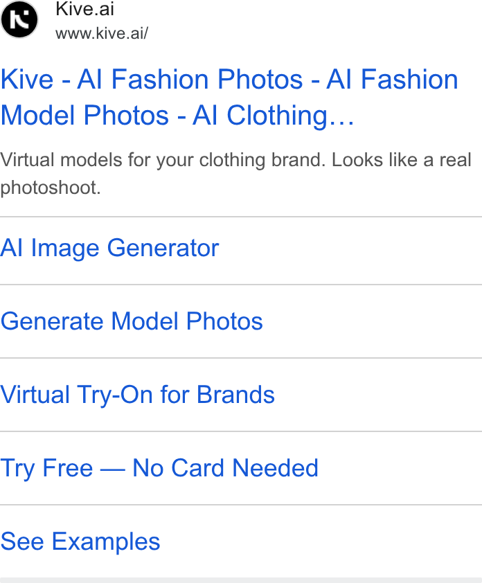Kive ad on Google Ads: Kive.ai www.kive.ai/ Kive - Al Fashion Photos - Al Fashion Model Photos - Al Clothing... Virtual models for your clothing brand. Looks like a real photoshoot. Al Image Generator Generate Model Photos Virtual Try-On for Brands Try Free — No Card Needed See Examples