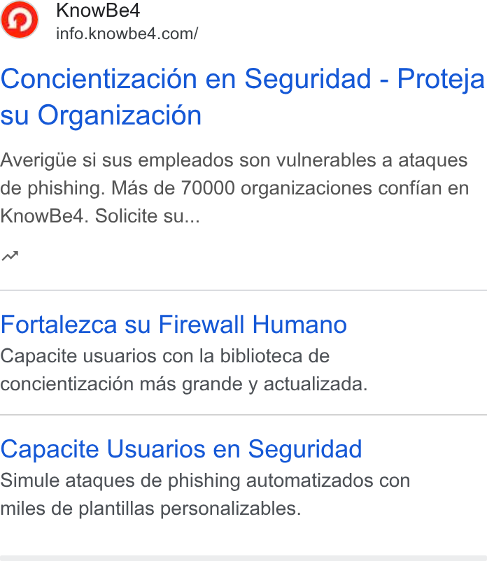 KnowBe4 ad on Google Ads: Concientizaci6n en Seguridad - Proteja su Organizacion Averigiie si sus empleados son vulnerables a ataques de phishing. Mas de 70000 organizaciones confian en Know Be4. Solicite su... nw Fortalezca su Firewall Humano Capacite usuarios con la biblioteca de concientizacion mas grande y actualizada. Capacite Usuarios en Seguridad Simule ataques de phishing automatizados con miles de plantillas personalizables.