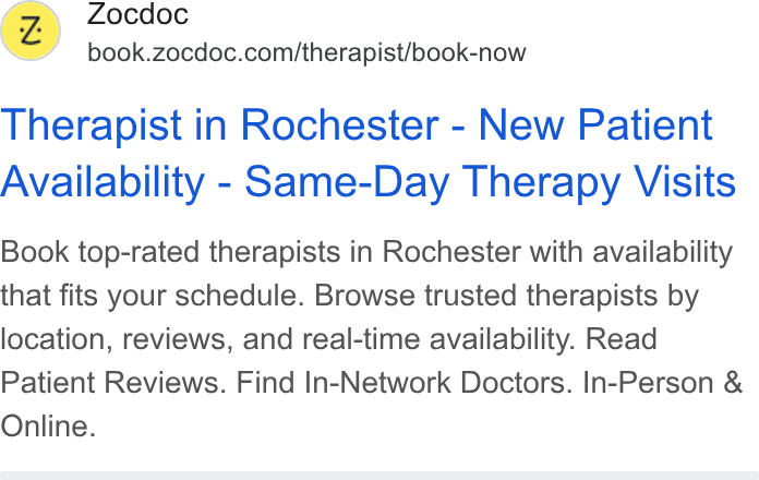 Zocdoc ad on Google Ads: Therapist in Rochester - New Patient Availability - Same-Day Therapy Visits Book top-rated therapists in Rochester with availability that fits your schedule. Browse trusted therapists by location, reviews, and real-time availability. Read Patient Reviews. Find In-Network Doctors. In-Person & Online.