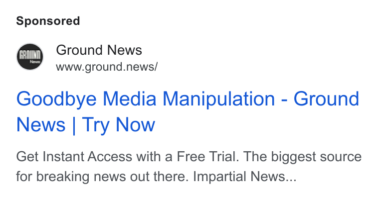 Ground News ad on Google Ads: Ground News www.ground.news/ Goodbye Media Manipulation - Ground News | Try Now Get Instant Access with a Free Trial. The biggest source for breaking news out there. Impartial News...