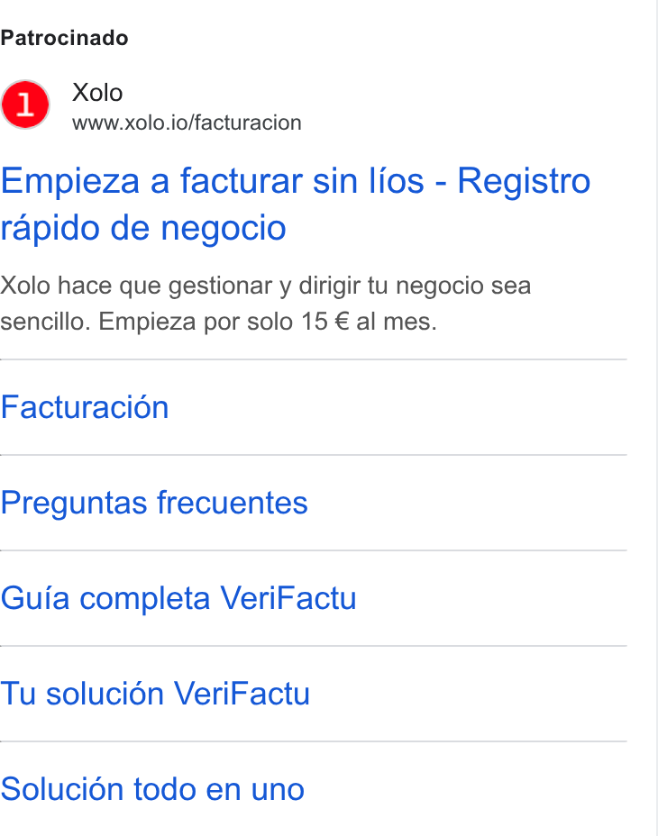 Xolo ad on Google Ads: Patrocinado Xolo www.xolo.io/facturacion Empieza a facturar sin lios - Registro rapido de negocio Xolo hace que gestionar y dirigir tu negocio sea sencillo. Empieza por solo 15 € al mes. Facturacion Preguntas frecuentes Guia completa Veri Factu Tu soluci6n Veri Factu Solucién todo en uno
