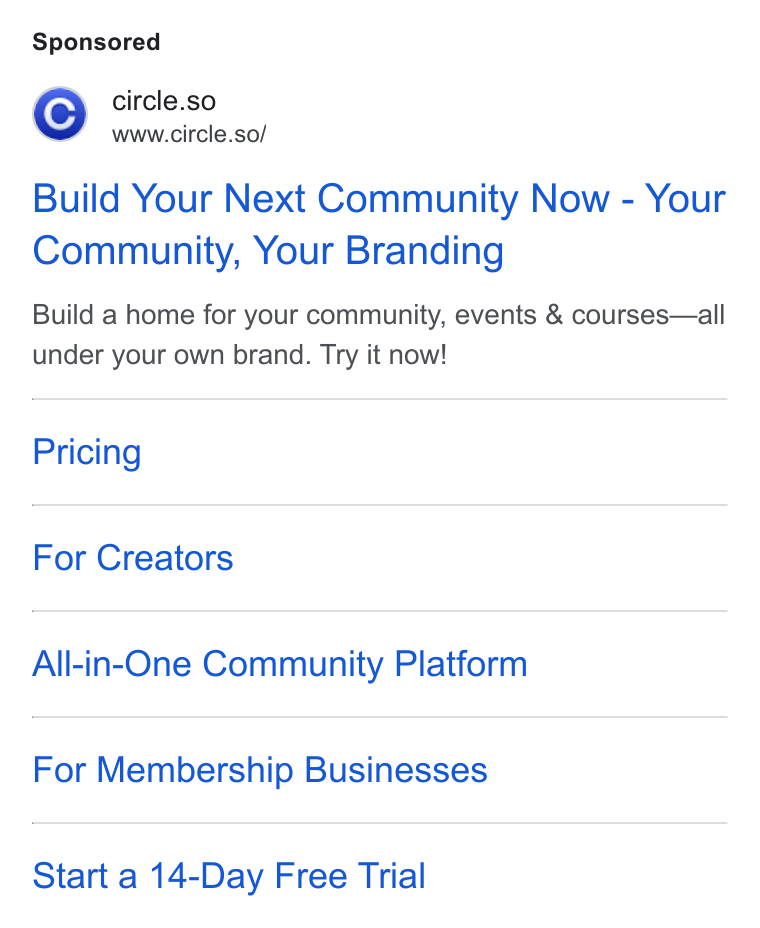 Circle ad on Google Ads: 'C] circle.so www.circle.so/ Build Your Next Community Now - Your Community, Your Branding Build a home for your community, events & courses—all under your own brand. Try it now! Pricing For Creators All-in-One Community Platform For Membership Businesses Start a 14-Day Free Trial