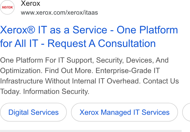 Xerox ad on Google Ads: (aro Xerox Xerox® IT as a Service - One Platform for All IT - Request A Consultation One Platform For IT Support, Security, Devices, And Optimization. Find Out More. Enterprise-Grade IT Infrastructure Without Internal IT Overhead. Contact Us Today. Information Security. Digital Services Xerox Managed IT Services <