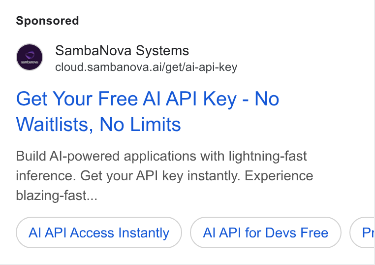 SambaNova ad on Google Ads: Samba Nova Systems cloud.sambanova.ai/get/ai-api-key Get Your Free Al API Key - No Waitlists, No Limits Build Al-powered applications with lightning-fast inference. Get your API key instantly. Experience blazing-fast... Al API Access Instantly Al API for Devs Free