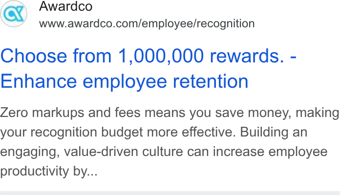 Awardco ad on Google Ads: Choose from 1,000,000 rewards. - Enhance employee retention Zero markups and fees means you save money, making your recognition budget more effective. Building an engaging, value-driven culture can increase employee productivity by...
