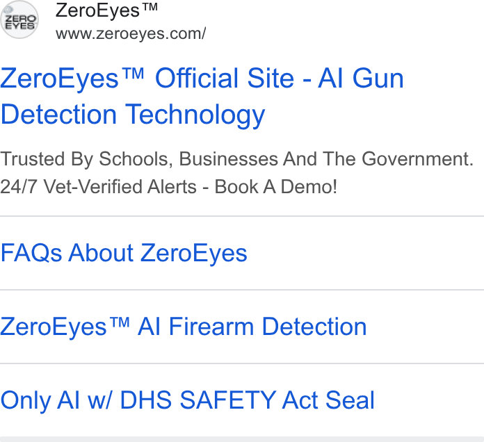 ZeroEyes ad on Google Ads: Zero Eyes™ Official Site - Al Gun Detection Technology Trusted By Schools, Businesses And The Government. 24/7 Vet-Verified Alerts - Book A Demo! FAQs About Zero Eyes Zero Eyes™ Al Firearm Detection Only Al w/ DHS SAFETY Act Seal