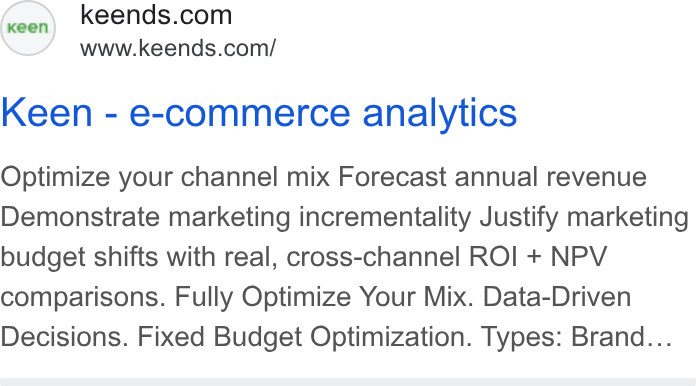 Keen Decision Systems ad on Google Ads: www.keends.com/ Keen - e-commerce analytics Optimize your channel mix Forecast annual revenue Demonstrate marketing incrementality Justify marketing budget shifts with real, cross-channel ROI + NPV comparisons. Fully Optimize Your Mix. Data-Driven Decisions. Fixed Budget Optimization. Types: Brand...