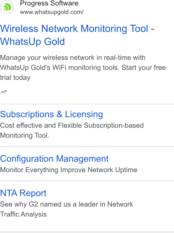 WhatsUp Gold ad on Google Ads: Wireless Network Monitoring Tool - Whats Up Gold Manage your wireless network in real-time with Whats Up Gold's Wi Fi monitoring tools. Start your free trial today nw Subscriptions & Licensing Cost effective and Flexible Subscription-based Monitoring Tool. Configuration Management Monitor Everything Improve Network Uptime NTA Report See why G2 named us a leader in Network Traffic Analysis
