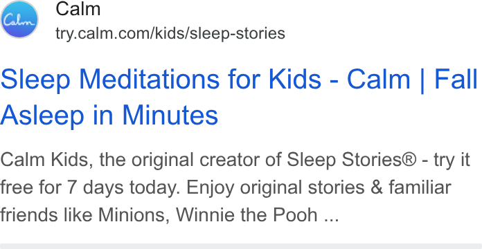 Calm ad on Google Ads: Sleep Meditations for Kids - Calm | Fall Asleep in Minutes Calm Kids, the original creator of Sleep Stories® - try it free for 7 days today. Enjoy original stories & familiar friends like Minions, Winnie the Pooh ...