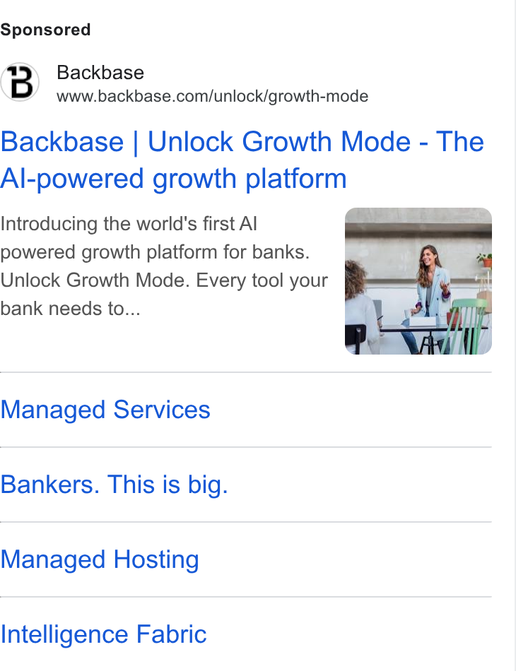 Backbase ad on Google Ads: Backbase | Unlock Growth Mode - The Al-powered growth platform Introducing the world's first Al powered growth platform for banks. Unlock Growth Mode. Every tool your bank needs to... Managed Services Bankers. This is big. Managed Hosting Intelligence Fabric