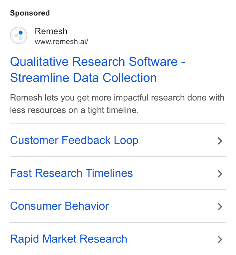 Remesh ad on Google Ads: Remesh www.remesh.ai/ Qualitative Research Software - Streamline Data Collection Remesh lets you get more impactful research done with less resources on a tight timeline. Customer Feedback Loop > Fast Research Timelines > Consumer Behavior > Rapid Market Research >