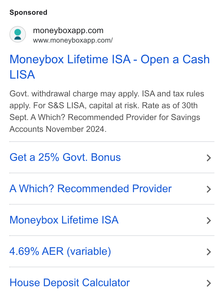 Moneybox ad on Google Ads: www.moneyboxapp.com/ Moneybox Lifetime ISA - Open a Cash LISA Govt. withdrawal charge may apply. ISA and tax rules apply. For S& S LISA, capital at risk. Rate as of 30th Sept. A Which? Recommended Provider for Savings Accounts November 2024. Get a 25% Govi. Bonus > A Which? Recommended Provider > Moneybox Lifetime ISA > 4.69% AER (variable) > House Deposit Calculator >