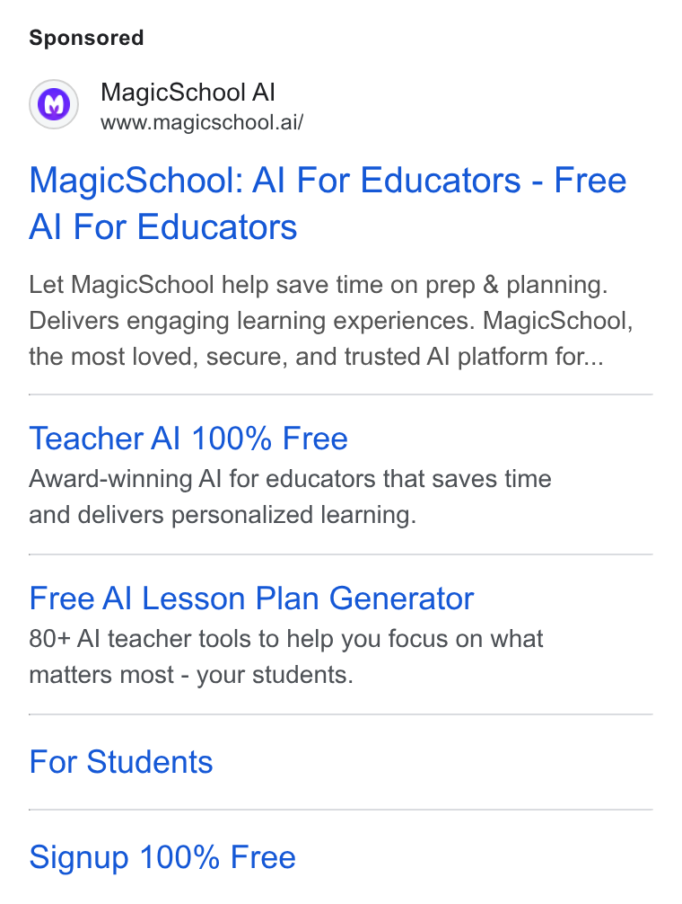 MagicSchool AI ad on Google Ads: Magic School Al www.magicschool.ai/ Magic School: Al For Educators - Free Al For Educators Let Magic School help save time on prep & planning. Delivers engaging learning experiences. Magic School, the most loved, secure, and trusted Al platform for... Teacher Al 100% Free Award-winning Al for educators that saves time and delivers personalized learning. Free Al Lesson Plan Generator 80+ Al teacher tools to help you focus on what matters most - your students. For Students Signup 100% Free