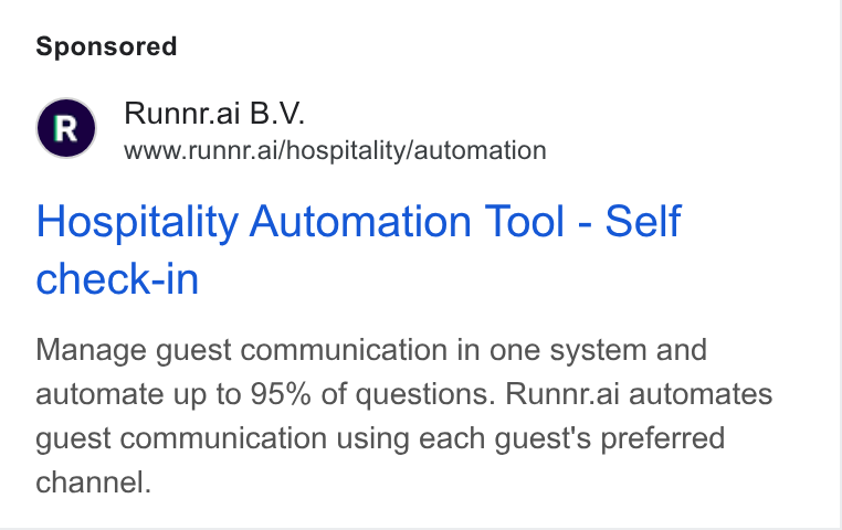 Runnr.ai ad on Google Ads: Runntr.ai B. V. www.runnr.ai/hospitality/automation Hospitality Automation Tool - Self check-in Manage guest communication in one system and automate up to 95% of questions. Runnr.ai automates guest communication using each guest's preferred channel.