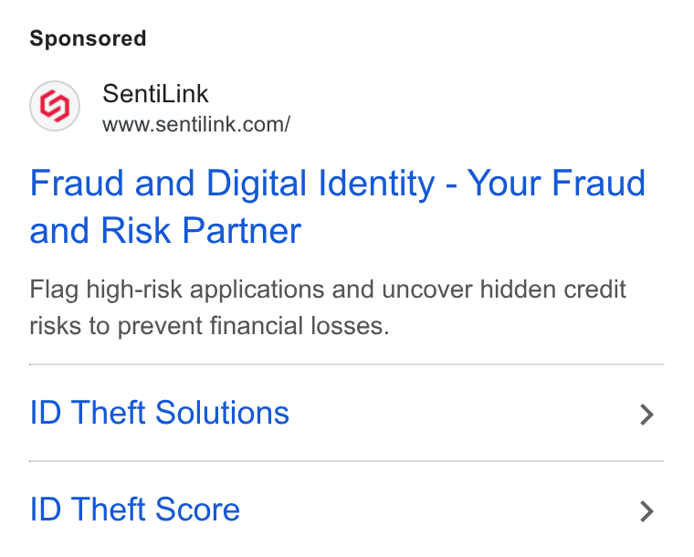 SentiLink ad on Google Ads: Fraud and Digital Identity - Your Fraud and Risk Partner Flag high-risk applications and uncover hidden credit risks to prevent financial losses. ID Theft Solutions > ID Theft Score >