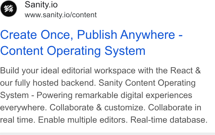 Sanity ad on Google Ads: Sanity.io www.sanity.io/content Create Once, Publish Anywhere - Content Operating System Build your ideal editorial workspace with the React & our fully hosted backend. Sanity Content Operating System - Powering remarkable digital experiences everywhere. Collaborate & customize. Collaborate in real time. Enable multiple editors. Real-time database.