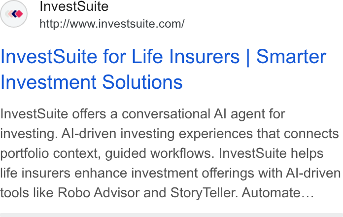 InvestSuite ad on Google Ads: Invest Suite for Life Insurers | Smarter Investment Solutions Invest Suite offers a conversational Al agent for investing. Al-driven investing experiences that connects portfolio context, guided workflows. Invest Suite helps life insurers enhance investment offerings with Al-driven tools like Robo Advisor and Story Teller. Automate...