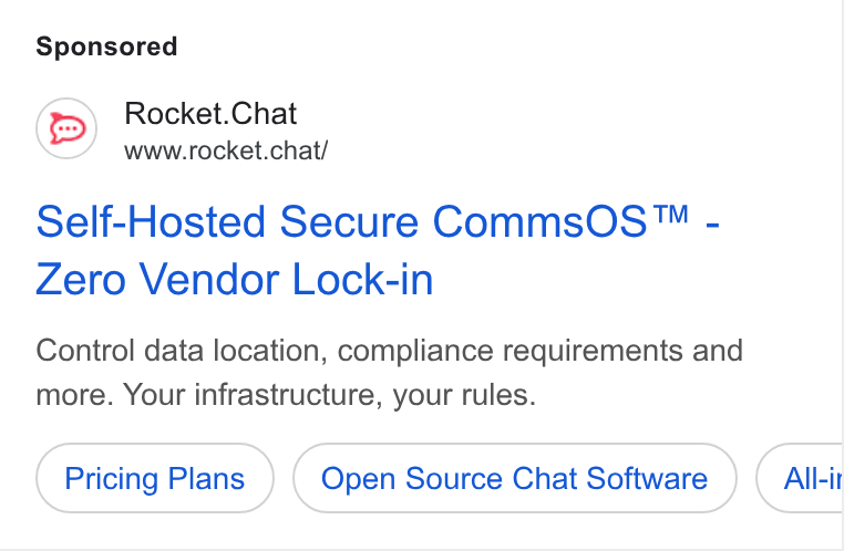Rocket.Chat ad on Google Ads: Rocket. Chat www.rocket.chat/ Self-Hosted Secure Comms OS ™ - Zero Vendor Lock-in Control data location, compliance requirements and more. Your infrastructure, your rules. Pricing Plans Open Source Chat Software All-it