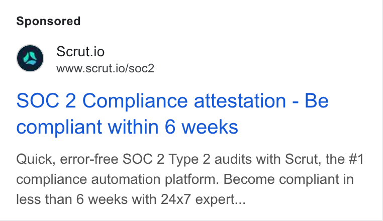 Scrut Automation ad on Google Ads: Scrut.io www.scrut.io/soc2 SOC 2 Compliance attestation - Be compliant within 6 weeks Quick, error-free SOC 2 Type 2 audits with Scrut, the #1 compliance automation platform. Become compliant in less than 6 weeks with 24x7 expert...