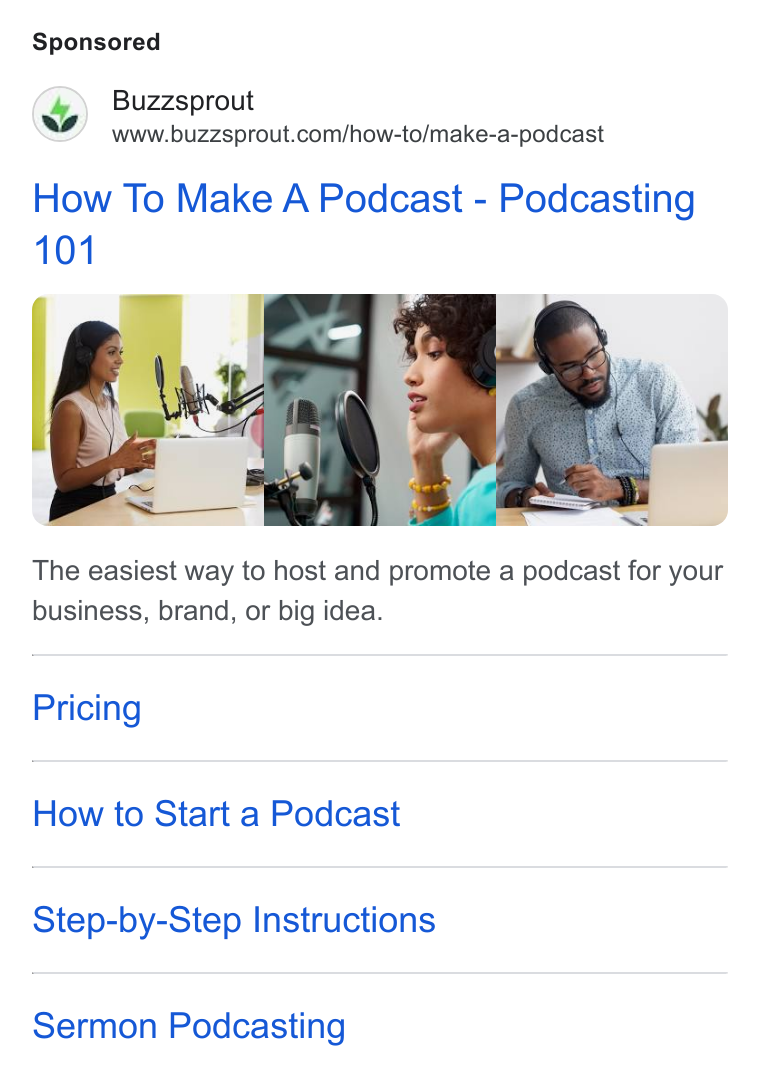 Buzzsprout ad on Google Ads: How To Make A Podcast - Podcasting ~S The easiest way to host and promote a podcast for your business, brand, or big idea. Pricing How to Start a Podcast Step-by-Step Instructions Sermon Podcasting