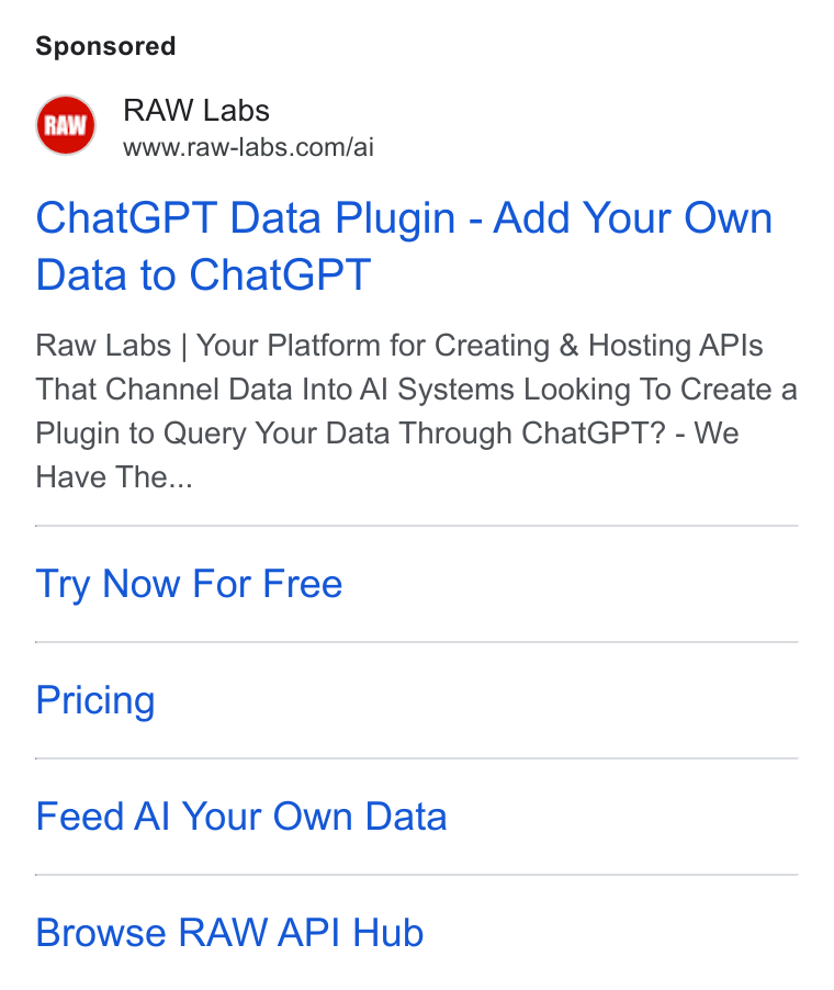 RAW Labs ad on Google Ads: Chat GPT Data Plugin - Add Your Own Data to Chat GPT Raw Labs | Your Platform for Creating & Hosting APIs That Channel Data Into Al Systems Looking To Create a Plugin to Query Your Data Through Chat GPT? - We Have The... Try Now For Free Pricing Feed Al Your Own Data Browse RAW API Hub