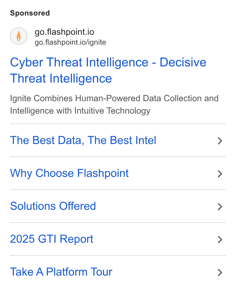 Flashpoint ad on Google Ads: () go.flashpoint.io go.flashpoint.io/ignite Cyber Threat Intelligence - Decisive Threat Intelligence Ignite Combines Human-Powered Data Collection and Intelligence with Intuitive Technology The Best Data, The Best Intel > Why Choose Flashpoint > Solutions Offered > 2025 GTI Report > Take A Platform Tour >
