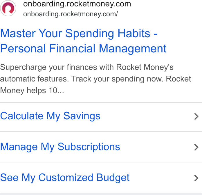 Rocket Money ad on Google Ads: onboarding.rocketmoney.com/ Master Your Spending Habits - Personal Financial Management Supercharge your finances with Rocket Money's automatic features. Track your spending now. Rocket Money helps 10... Calculate My Savings > Manage My Subscriptions > See My Customized Budget >