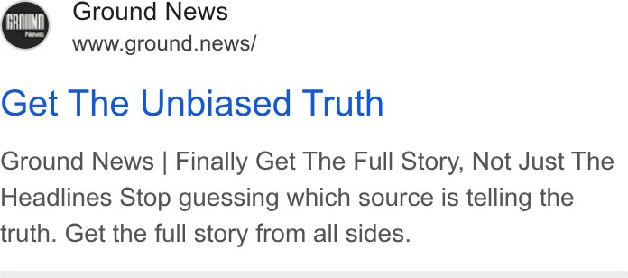 Ground News ad on Google Ads: Ground News www.ground.news/ Get The Unbiased Truth Ground News | Finally Get The Full Story, Not Just The Headlines Stop guessing which source is telling the truth. Get the full story from all sides.
