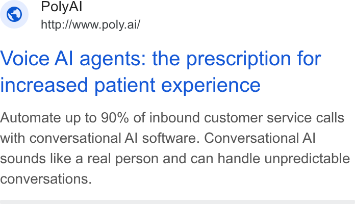 PolyAI ad on Google Ads: Poly Al ~ http://www.poly.ai/ Voice Al agents: the prescription for increased patient experience Automate up to 90% of inbound customer service calls with conversational Al software. Conversational Al sounds like a real person and can handle unpredictable conversations.