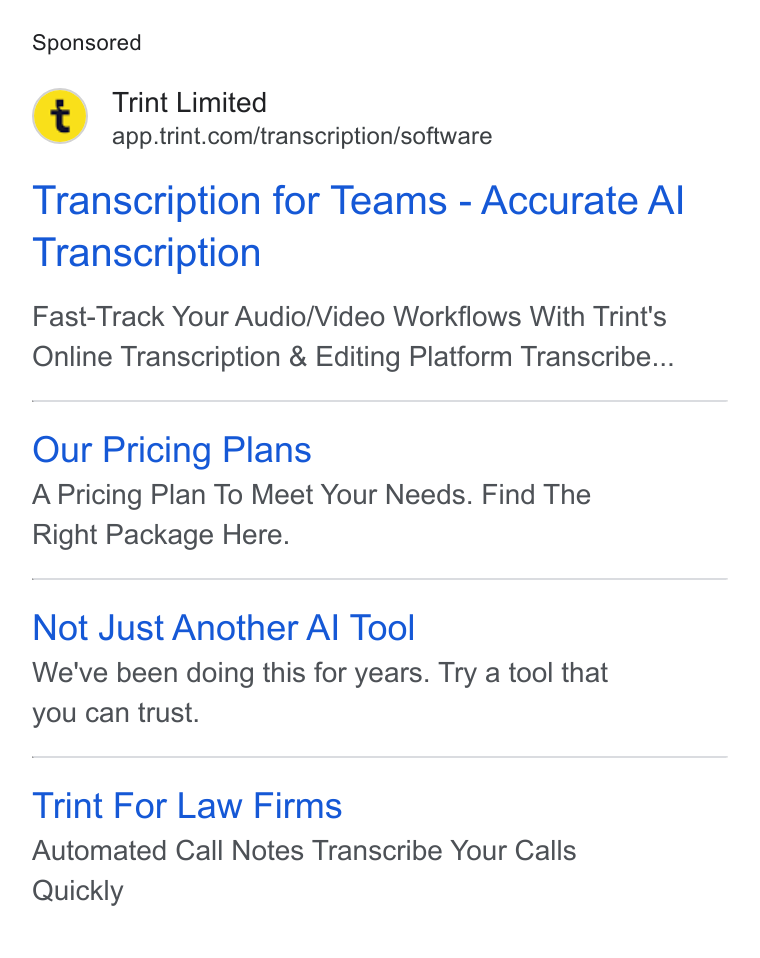 Trint ad on Google Ads: Transcription for Teams - Accurate Al Transcription Fast-Track Your Audio/Video Workflows With Trint's Online Transcription & Editing Platform Transcribe... Our Pricing Plans A Pricing Plan To Meet Your Needs. Find The Right Package Here. Not Just Another Al Tool We've been doing this for years. Try a tool that you can trust. Trint For Law Firms Automated Cail Notes Transcribe Your Calls Quickly