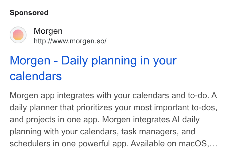 Morgen ad on Google Ads: Morgen http://www.morgen.so/ Morgen - Daily planning in your calendars Morgen app integrates with your calendars and to-do. A daily planner that prioritizes your most important to-dos, and projects in one app. Morgen integrates Al daily planning with your calendars, task managers, and schedulers in one powerful app. Available on mac OS....