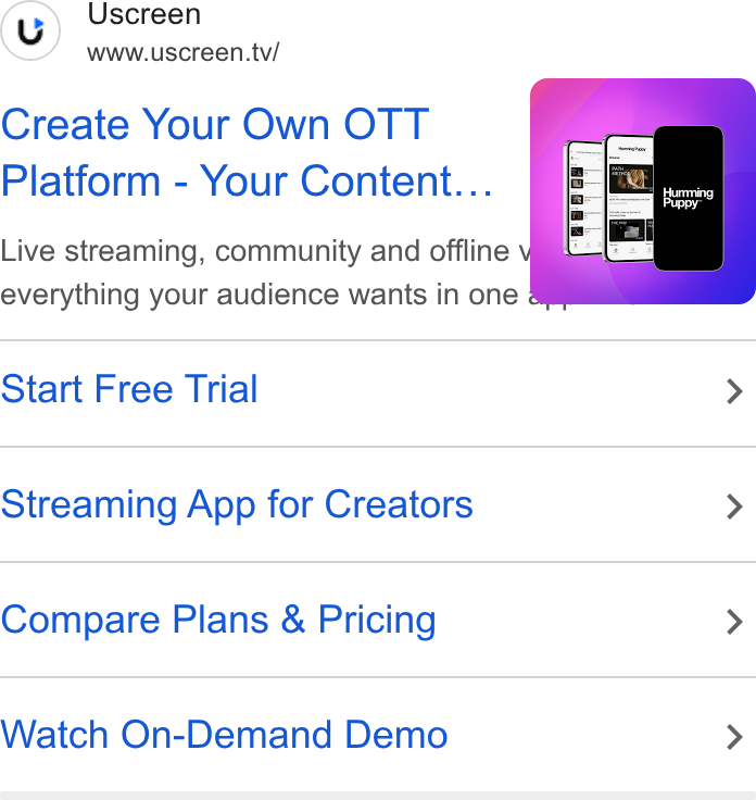 Uscreen ad on Google Ads: (u) Uscreen www.uscreen.tv/ Create Your Own OTT Platform - Your Content... Live streaming, community and offline everything your audience wants in one Start Free Trial > Streaming App for Creators > Compare Plans & Pricing > Watch On-Demand Demo >