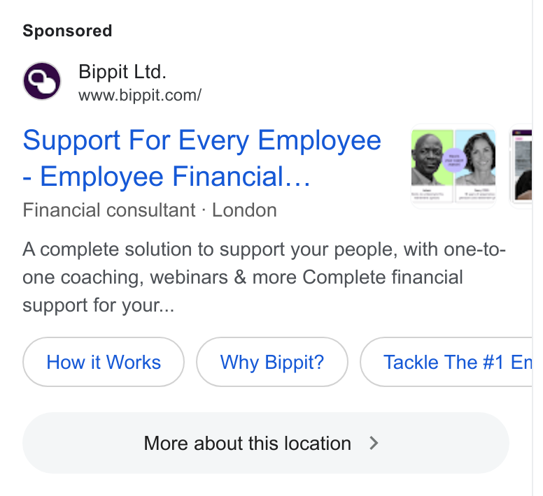 Bippit ad on Google Ads: Support For Every Employee 9: £ uu Employee Financial... “ | Financial consultant - London Acomplete solution to support your people, with one-to- one coaching, webinars & more Complete financial support for your... How it Works Why Bippit? C More about this location > »)