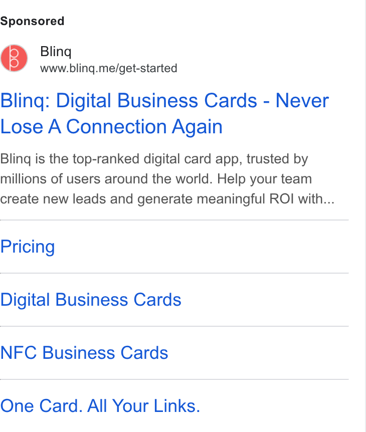 Blinq ad on Google Ads: Bling www.bling.me/get-started Bling: Digital Business Cards - Never Lose A Connection Again Bling is the top-ranked digital card app, trusted by millions of users around the world. Help your team create new leads and generate meaningful ROI with... Pricing Digital Business Cards NFC Business Cards One Card. All Your Links.