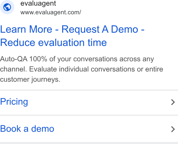evaluagent ad on Google Ads: Learn More - Request A Demo - Reduce evaluation time Auto-QA 100% of your conversations across any channel. Evaluate individual conversations or entire customer journeys. Pricing Book a demo