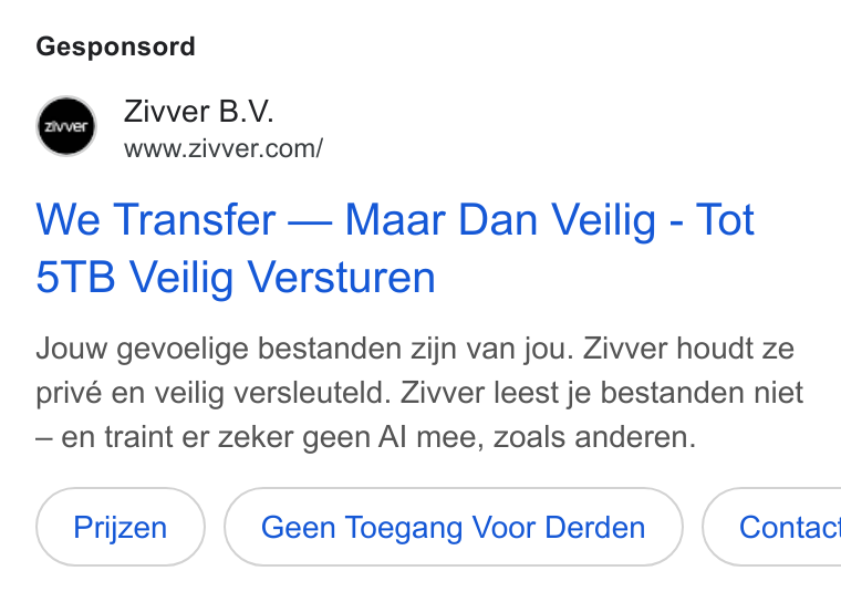 Zivver ad on Google Ads: Gesponsord We Transfer — Maar Dan Veilig - Tot 5TB Veilig Versturen Jouw gevoelige bestanden zijn van jou. Zivver houdt ze privé en veilig versleuteld. Zivver leest je bestanden niet — en traint er zeker geen Al mee, Zoals anderen. Geen Toegang Voor Derden }( Contac!