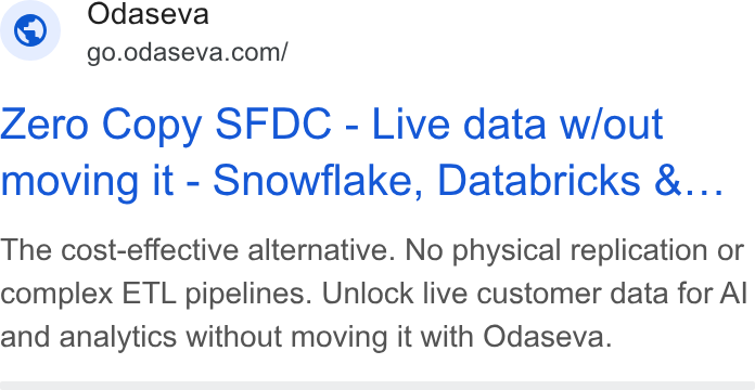 Odaseva ad on Google Ads: Zero Copy SFDC - Live data w/out moving it - Snowflake, Databricks &... The cost-effective alternative. No physical replication or complex ETL pipelines. Unlock live customer data for Al and analytics without moving it with Odaseva.